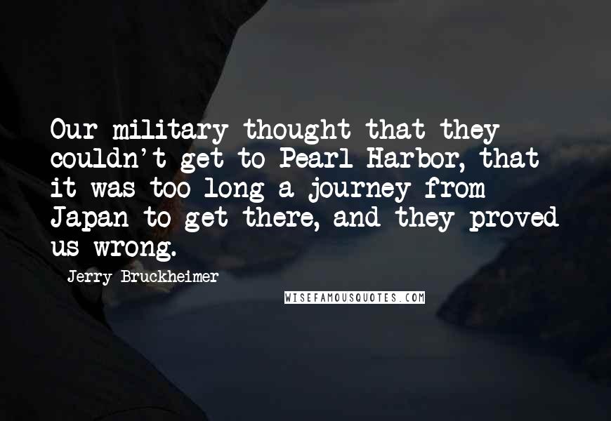 Jerry Bruckheimer Quotes: Our military thought that they couldn't get to Pearl Harbor, that it was too long a journey from Japan to get there, and they proved us wrong.