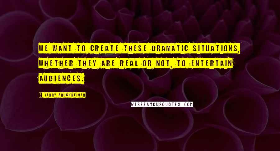 Jerry Bruckheimer Quotes: We want to create these dramatic situations, whether they are real or not, to entertain audiences.