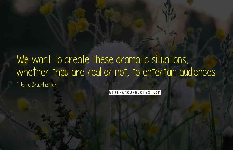 Jerry Bruckheimer Quotes: We want to create these dramatic situations, whether they are real or not, to entertain audiences.