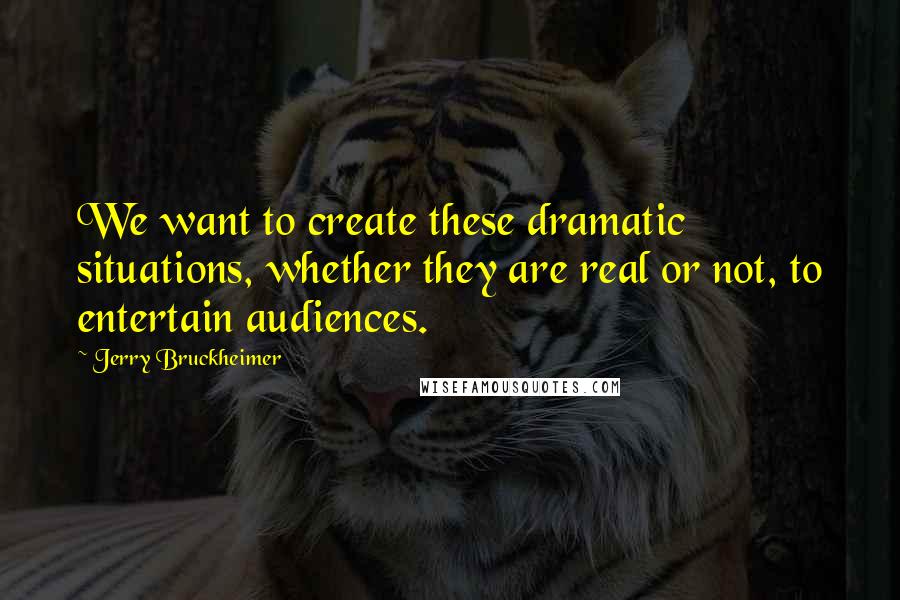 Jerry Bruckheimer Quotes: We want to create these dramatic situations, whether they are real or not, to entertain audiences.