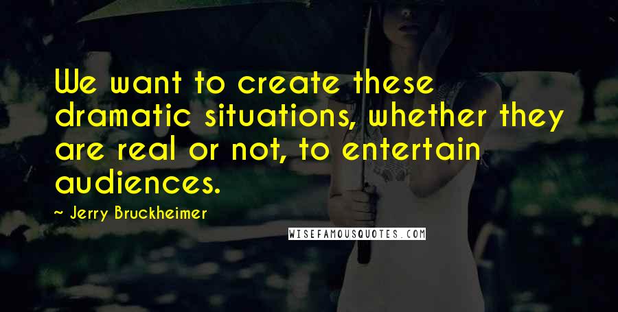 Jerry Bruckheimer Quotes: We want to create these dramatic situations, whether they are real or not, to entertain audiences.