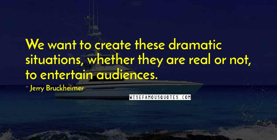 Jerry Bruckheimer Quotes: We want to create these dramatic situations, whether they are real or not, to entertain audiences.