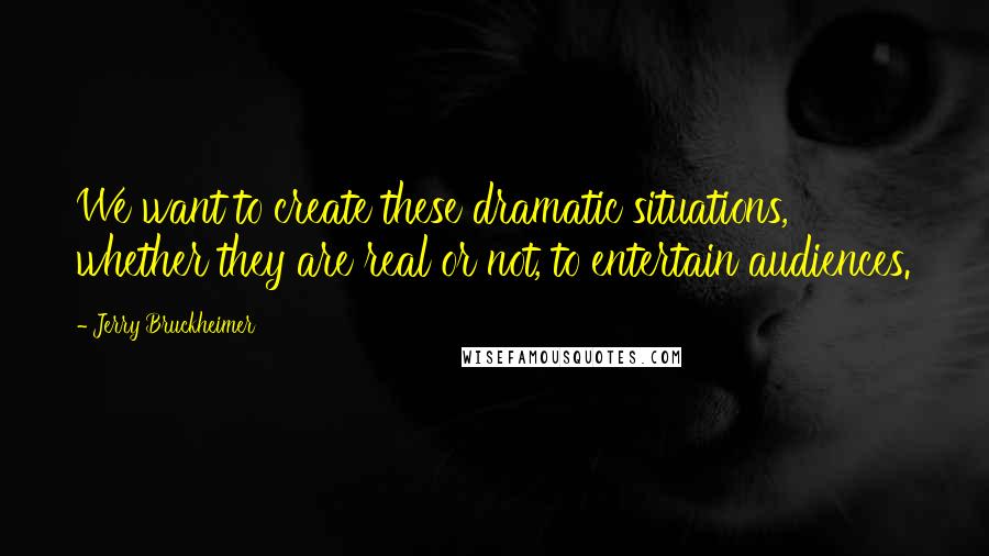 Jerry Bruckheimer Quotes: We want to create these dramatic situations, whether they are real or not, to entertain audiences.