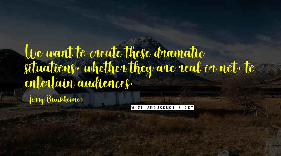 Jerry Bruckheimer Quotes: We want to create these dramatic situations, whether they are real or not, to entertain audiences.