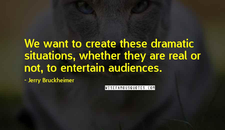 Jerry Bruckheimer Quotes: We want to create these dramatic situations, whether they are real or not, to entertain audiences.
