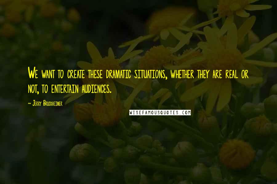 Jerry Bruckheimer Quotes: We want to create these dramatic situations, whether they are real or not, to entertain audiences.