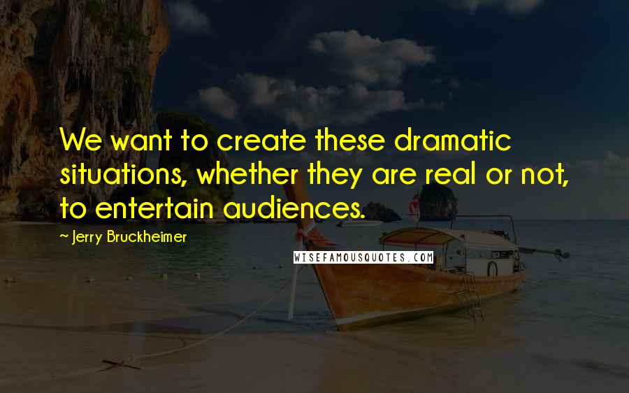 Jerry Bruckheimer Quotes: We want to create these dramatic situations, whether they are real or not, to entertain audiences.