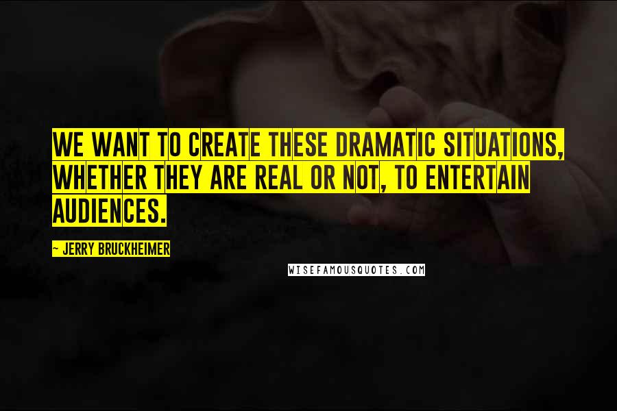 Jerry Bruckheimer Quotes: We want to create these dramatic situations, whether they are real or not, to entertain audiences.
