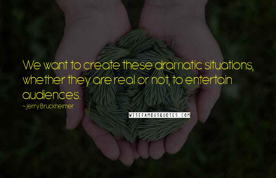 Jerry Bruckheimer Quotes: We want to create these dramatic situations, whether they are real or not, to entertain audiences.