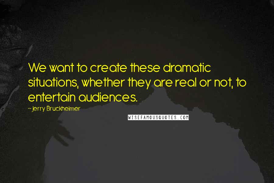 Jerry Bruckheimer Quotes: We want to create these dramatic situations, whether they are real or not, to entertain audiences.