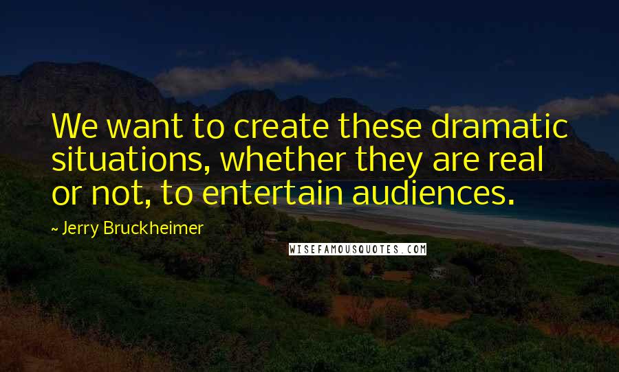 Jerry Bruckheimer Quotes: We want to create these dramatic situations, whether they are real or not, to entertain audiences.