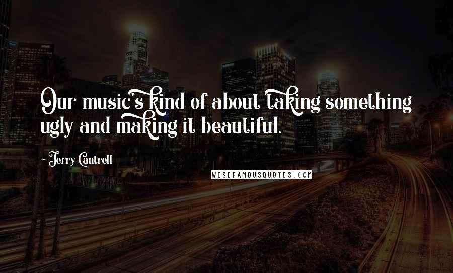 Jerry Cantrell Quotes: Our music's kind of about taking something ugly and making it beautiful.