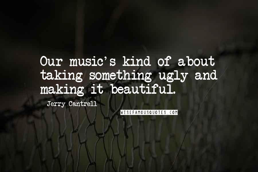 Jerry Cantrell Quotes: Our music's kind of about taking something ugly and making it beautiful.