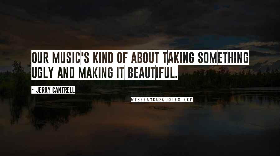 Jerry Cantrell Quotes: Our music's kind of about taking something ugly and making it beautiful.