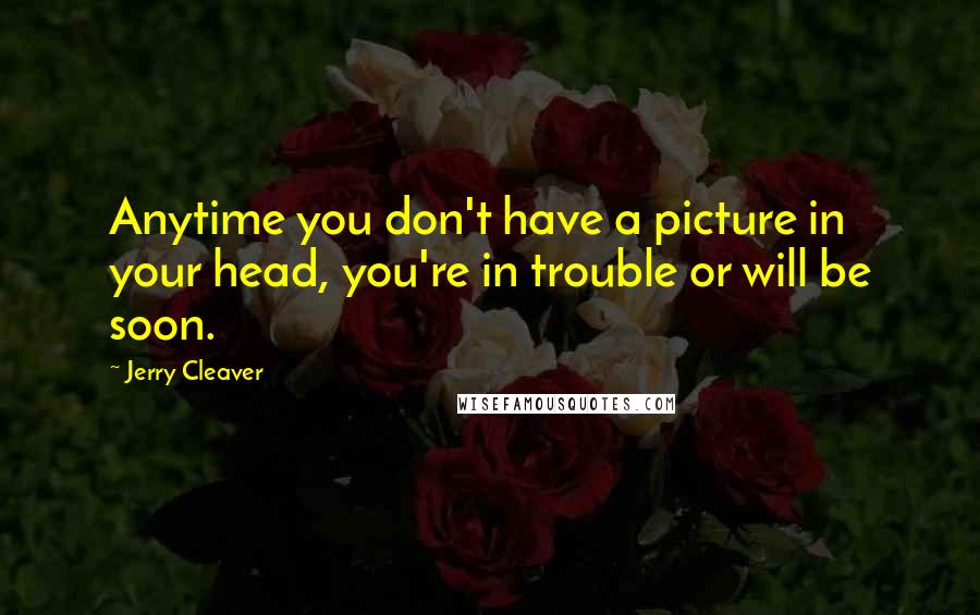 Jerry Cleaver Quotes: Anytime you don't have a picture in your head, you're in trouble or will be soon.