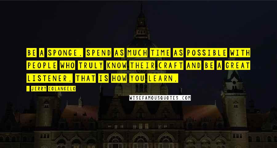 Jerry Colangelo Quotes: Be a sponge. Spend as much time as possible with people who truly know their craft and be a great listener. That is how you learn.