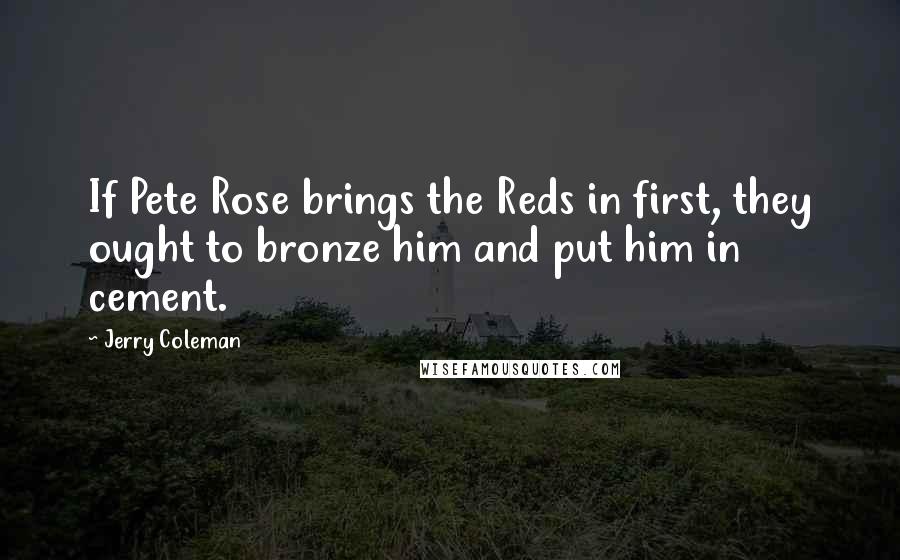 Jerry Coleman Quotes: If Pete Rose brings the Reds in first, they ought to bronze him and put him in cement.