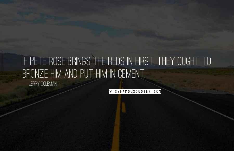 Jerry Coleman Quotes: If Pete Rose brings the Reds in first, they ought to bronze him and put him in cement.