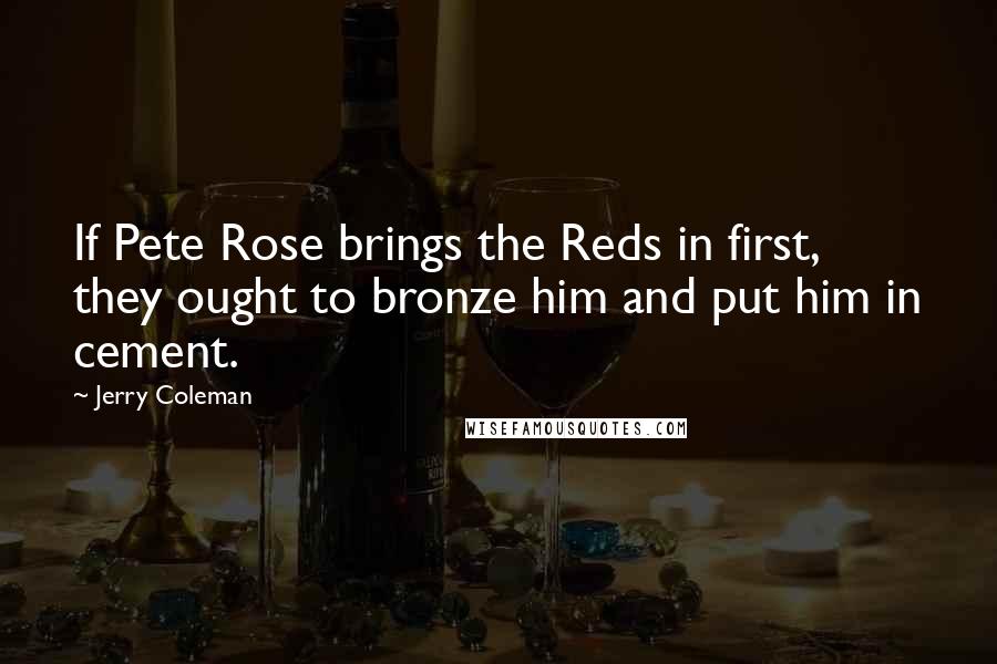 Jerry Coleman Quotes: If Pete Rose brings the Reds in first, they ought to bronze him and put him in cement.