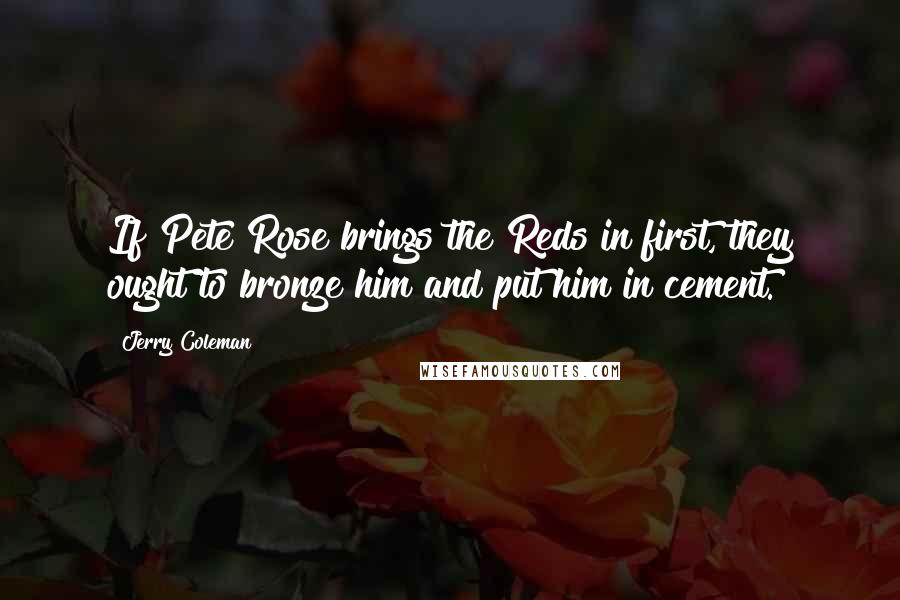 Jerry Coleman Quotes: If Pete Rose brings the Reds in first, they ought to bronze him and put him in cement.