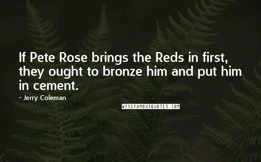 Jerry Coleman Quotes: If Pete Rose brings the Reds in first, they ought to bronze him and put him in cement.