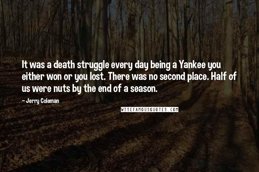 Jerry Coleman Quotes: It was a death struggle every day being a Yankee you either won or you lost. There was no second place. Half of us were nuts by the end of a season.
