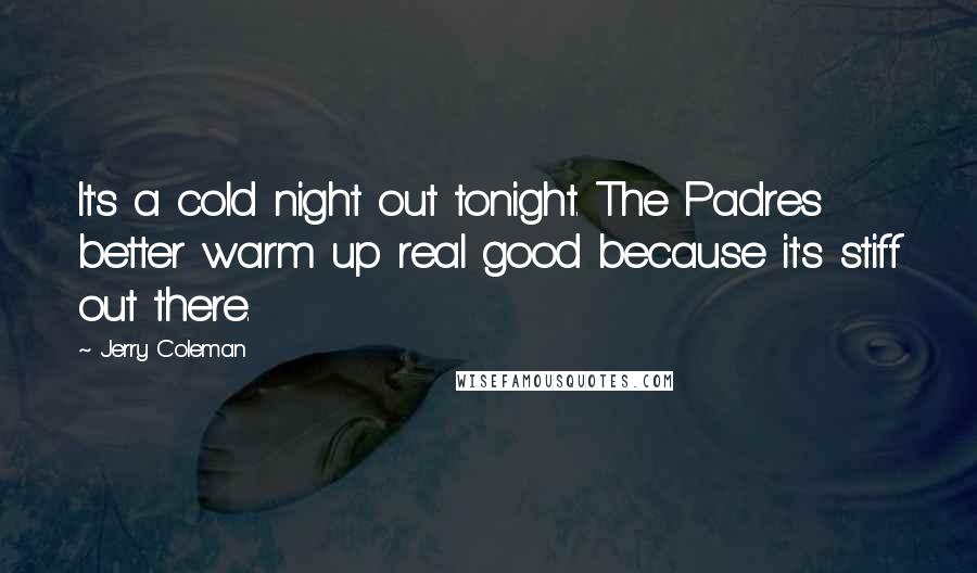 Jerry Coleman Quotes: It's a cold night out tonight. The Padres better warm up real good because it's stiff out there.