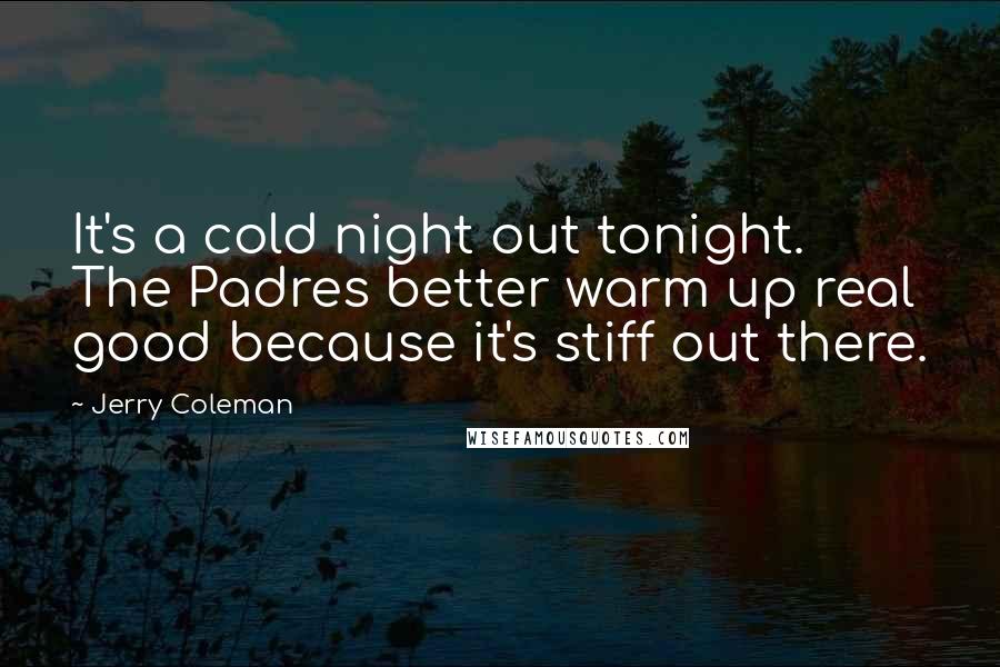 Jerry Coleman Quotes: It's a cold night out tonight. The Padres better warm up real good because it's stiff out there.
