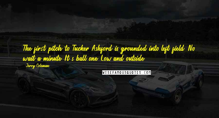 Jerry Coleman Quotes: The first pitch to Tucker Ashford is grounded into left field. No, wait a minute. It's ball one. Low and outside.