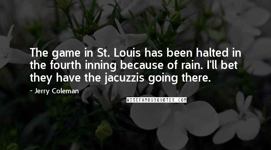 Jerry Coleman Quotes: The game in St. Louis has been halted in the fourth inning because of rain. I'll bet they have the jacuzzis going there.