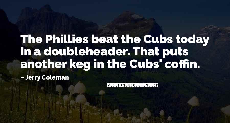 Jerry Coleman Quotes: The Phillies beat the Cubs today in a doubleheader. That puts another keg in the Cubs' coffin.