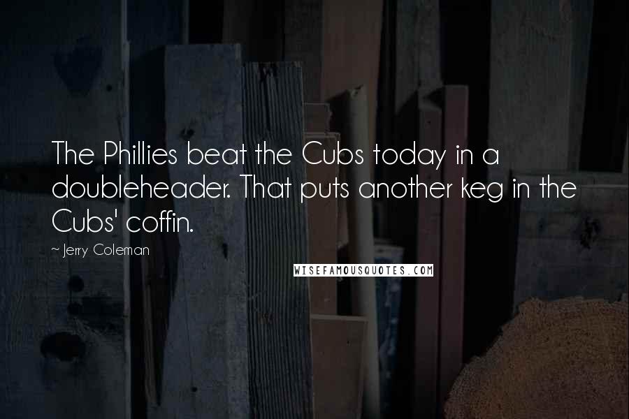 Jerry Coleman Quotes: The Phillies beat the Cubs today in a doubleheader. That puts another keg in the Cubs' coffin.