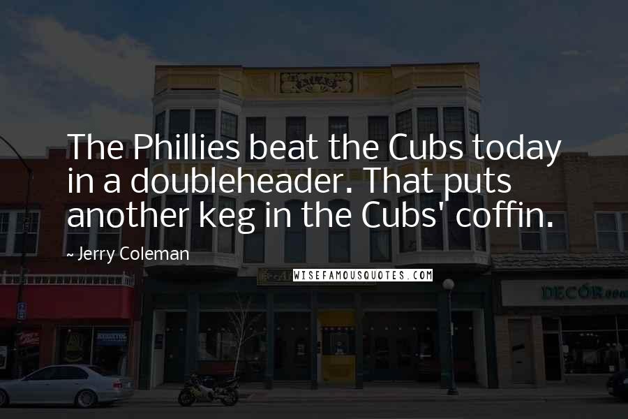 Jerry Coleman Quotes: The Phillies beat the Cubs today in a doubleheader. That puts another keg in the Cubs' coffin.