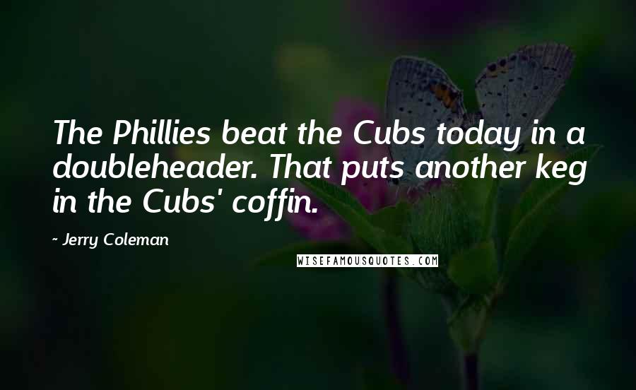 Jerry Coleman Quotes: The Phillies beat the Cubs today in a doubleheader. That puts another keg in the Cubs' coffin.