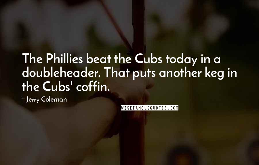 Jerry Coleman Quotes: The Phillies beat the Cubs today in a doubleheader. That puts another keg in the Cubs' coffin.