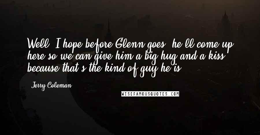 Jerry Coleman Quotes: Well, I hope before Glenn goes, he'll come up here so we can give him a big hug and a kiss, because that's the kind of guy he is.