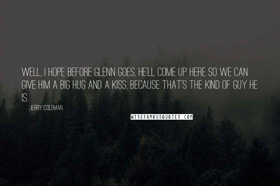 Jerry Coleman Quotes: Well, I hope before Glenn goes, he'll come up here so we can give him a big hug and a kiss, because that's the kind of guy he is.