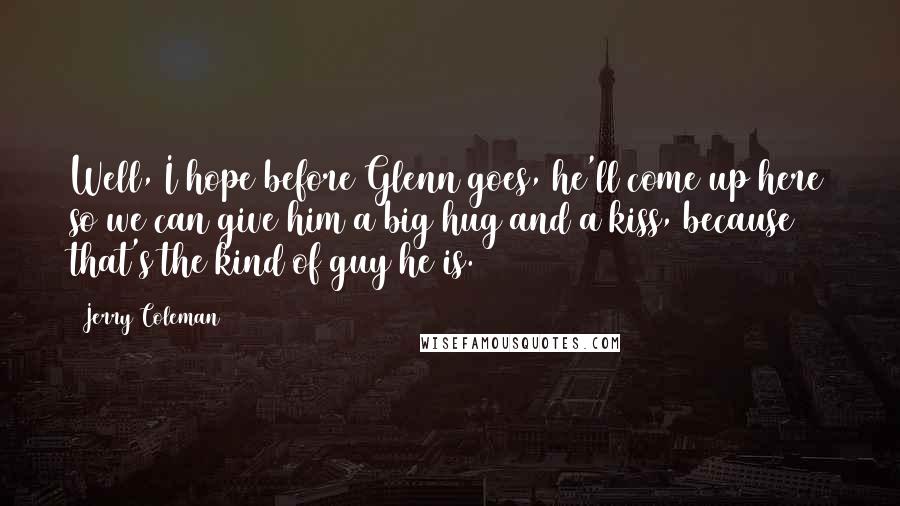 Jerry Coleman Quotes: Well, I hope before Glenn goes, he'll come up here so we can give him a big hug and a kiss, because that's the kind of guy he is.