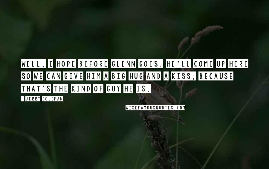 Jerry Coleman Quotes: Well, I hope before Glenn goes, he'll come up here so we can give him a big hug and a kiss, because that's the kind of guy he is.
