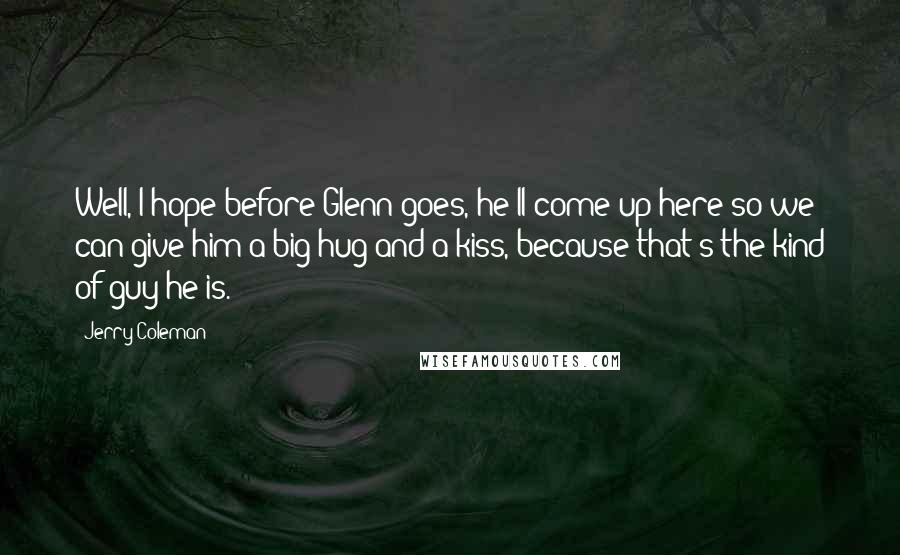 Jerry Coleman Quotes: Well, I hope before Glenn goes, he'll come up here so we can give him a big hug and a kiss, because that's the kind of guy he is.