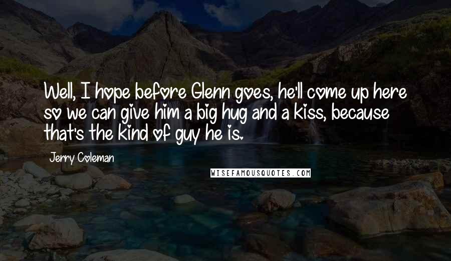 Jerry Coleman Quotes: Well, I hope before Glenn goes, he'll come up here so we can give him a big hug and a kiss, because that's the kind of guy he is.