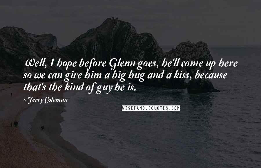 Jerry Coleman Quotes: Well, I hope before Glenn goes, he'll come up here so we can give him a big hug and a kiss, because that's the kind of guy he is.