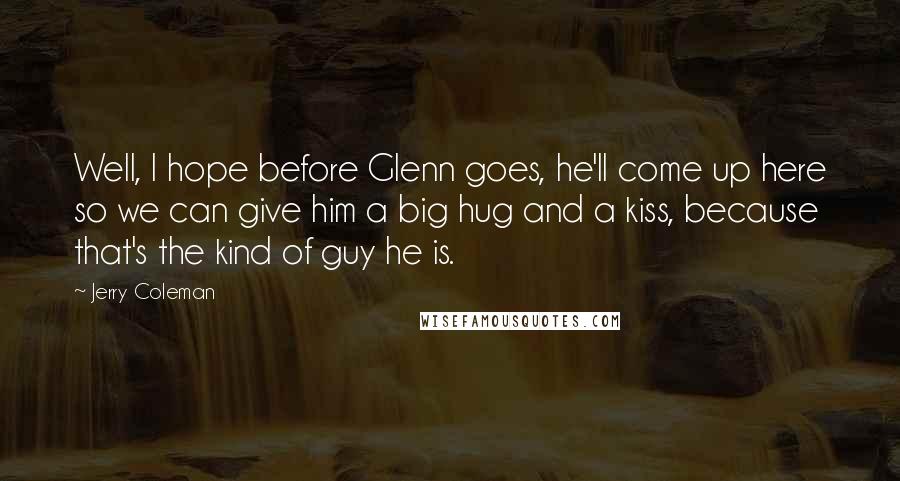 Jerry Coleman Quotes: Well, I hope before Glenn goes, he'll come up here so we can give him a big hug and a kiss, because that's the kind of guy he is.