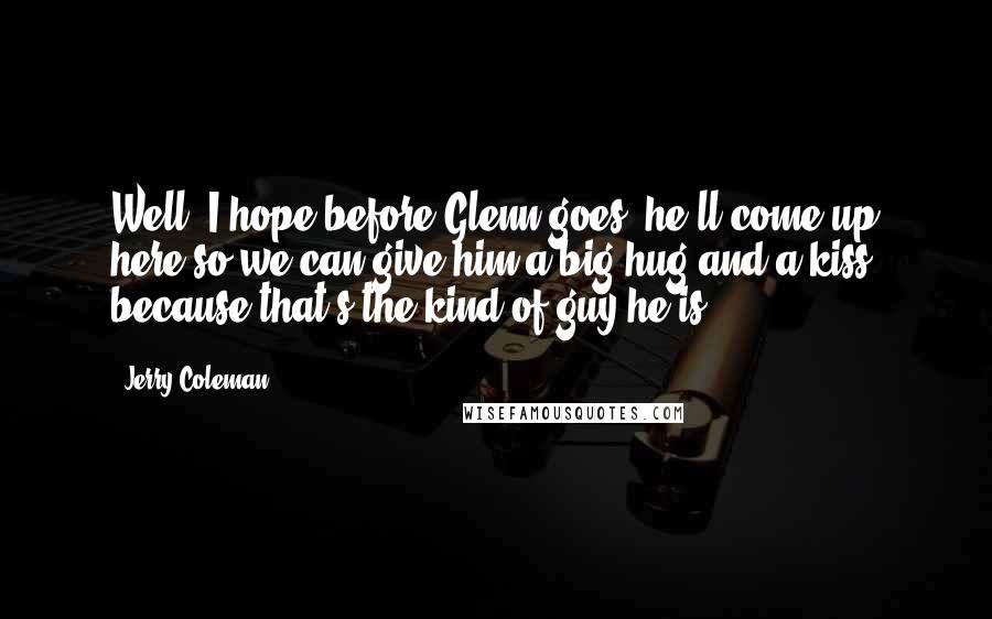 Jerry Coleman Quotes: Well, I hope before Glenn goes, he'll come up here so we can give him a big hug and a kiss, because that's the kind of guy he is.