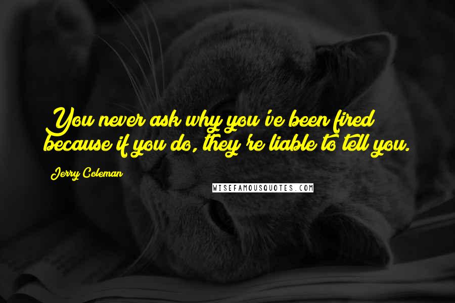 Jerry Coleman Quotes: You never ask why you've been fired because if you do, they're liable to tell you.