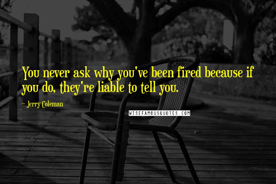 Jerry Coleman Quotes: You never ask why you've been fired because if you do, they're liable to tell you.