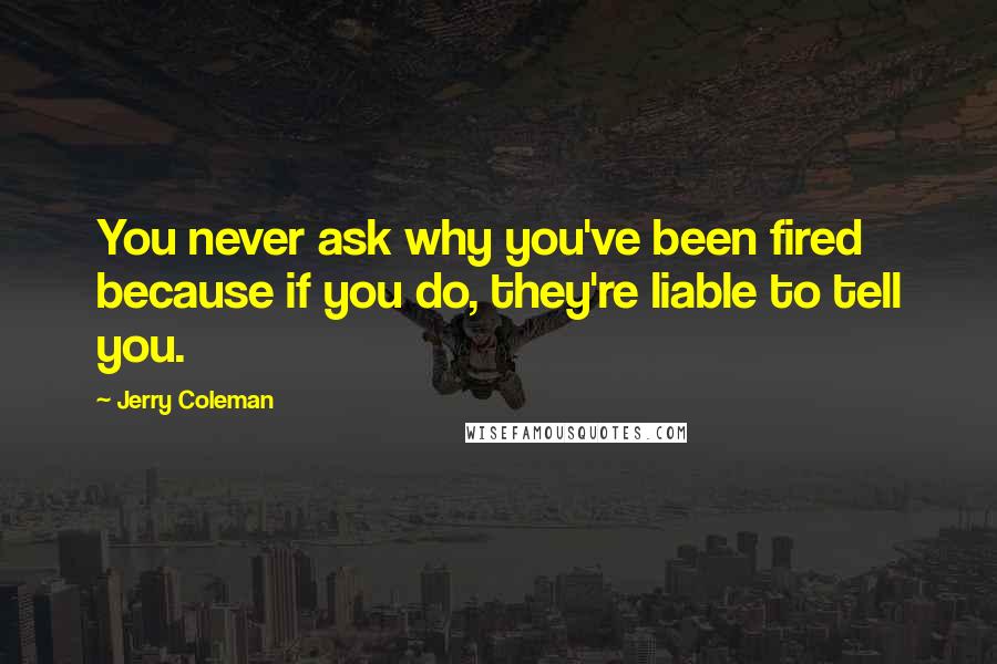 Jerry Coleman Quotes: You never ask why you've been fired because if you do, they're liable to tell you.