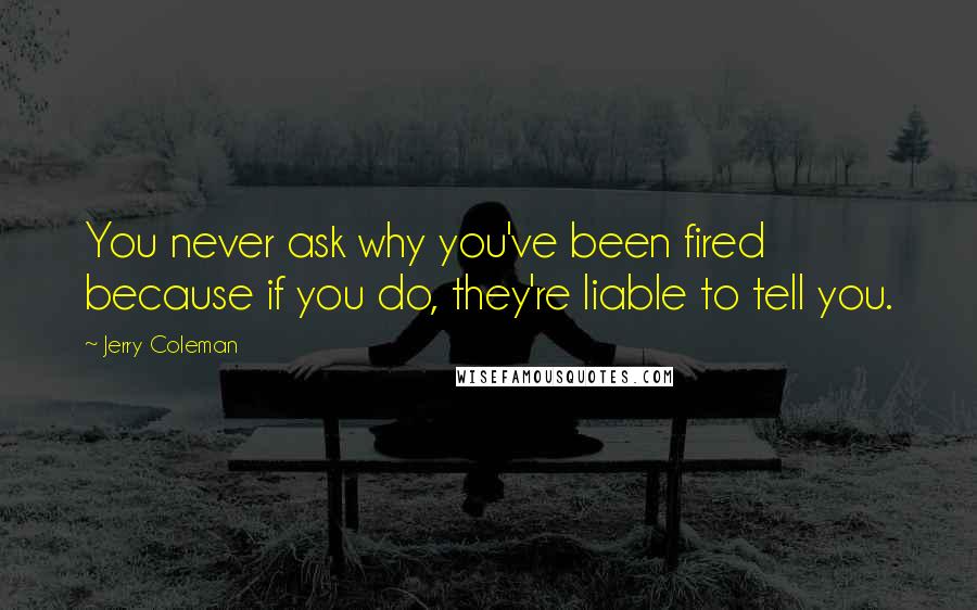 Jerry Coleman Quotes: You never ask why you've been fired because if you do, they're liable to tell you.