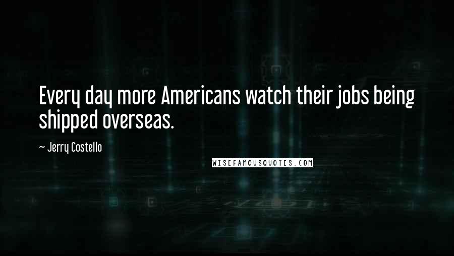 Jerry Costello Quotes: Every day more Americans watch their jobs being shipped overseas.