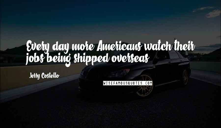 Jerry Costello Quotes: Every day more Americans watch their jobs being shipped overseas.